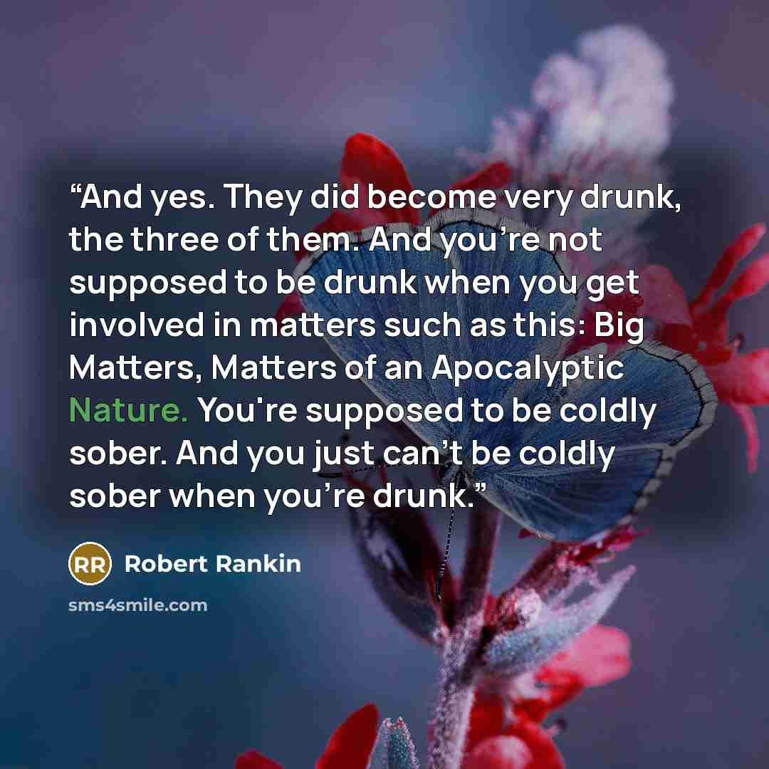 “And yes. They did become very drunk, the three of them. And you're not supposed to be drunk when you get involved in matters such as this: Big Matters, Matters of an Apocalyptic Nature. You're supposed to be coldly sober. And you just can't be coldly sober when you're drunk.” quote by Robert Rankin