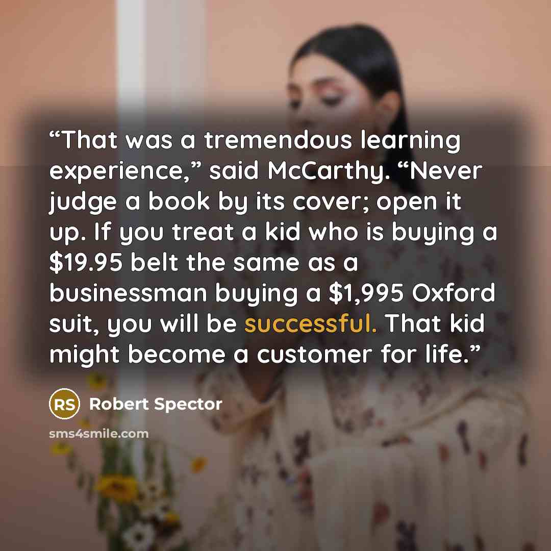 “That was a tremendous learning experience,” said McCarthy. “Never judge a book by its cover; open it up. If you treat a kid who is buying a $19.95 belt the same as a businessman buying a $1,995 Oxford suit, you will be successful. That kid might become a customer for life.” quote by Robert Spector