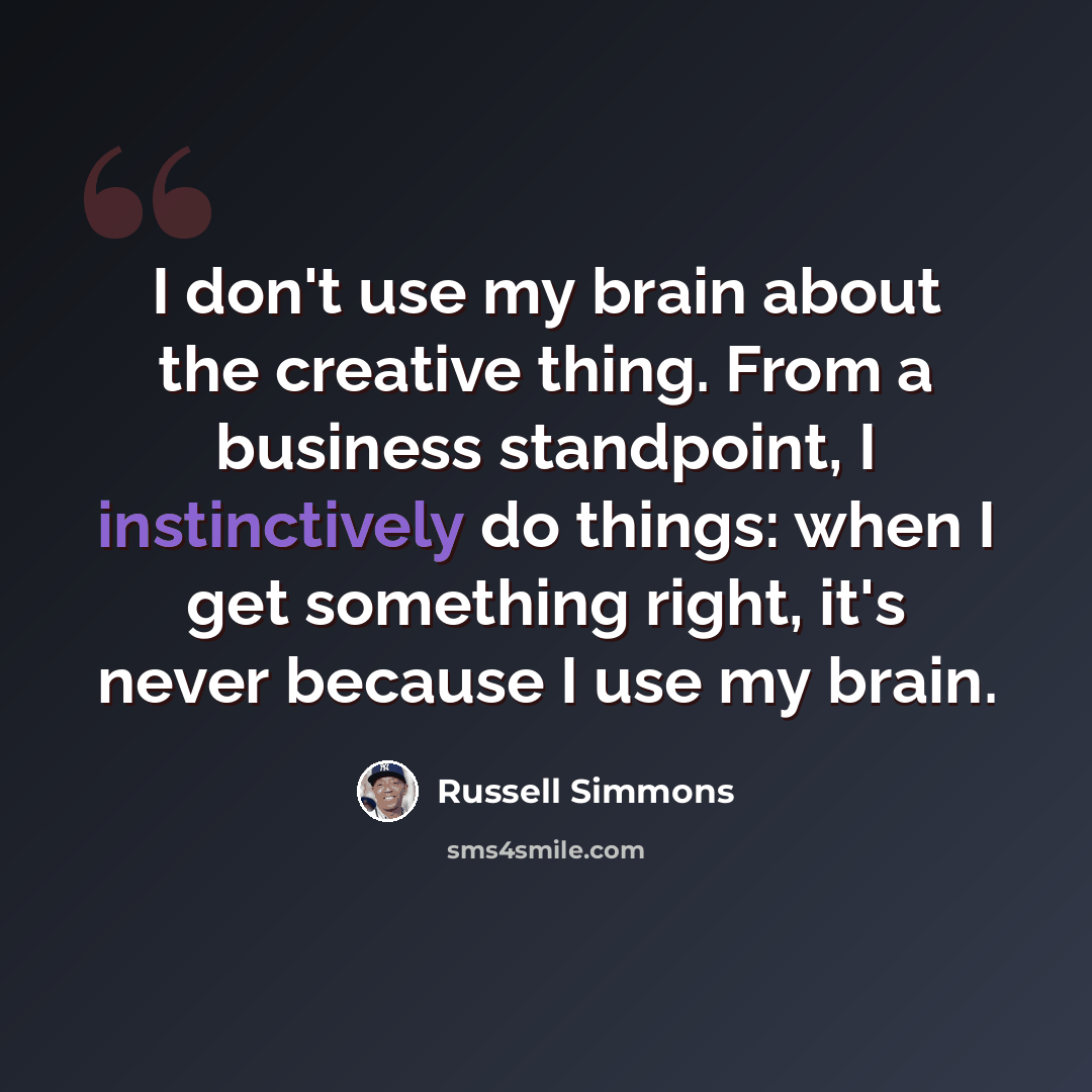 “I don't use my brain about the creative thing. From a business standpoint, I instinctively do things: when I get something right, it's never because I use my brain.” quote by Russell Simmons