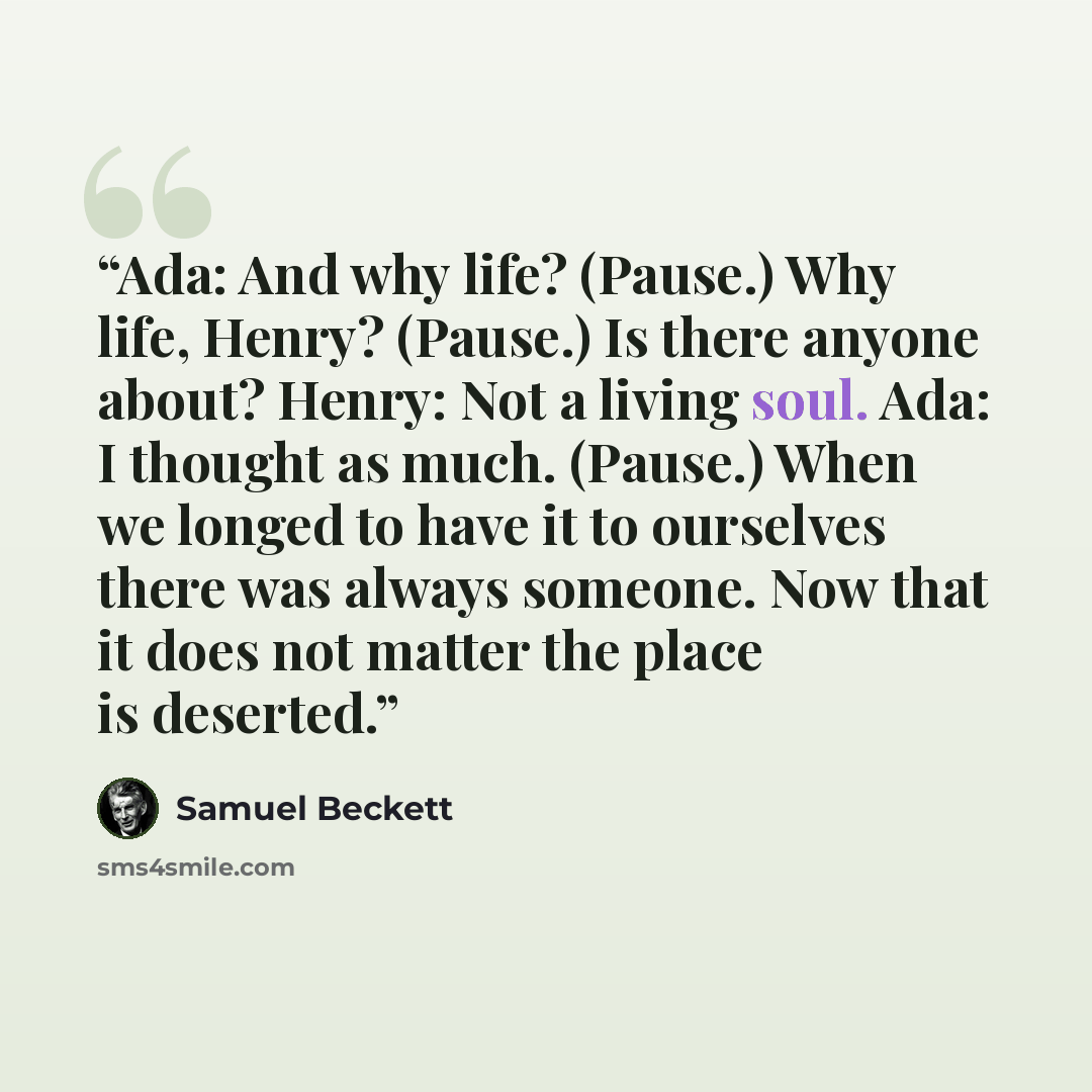 “Ada: And why life? (Pause.) Why life, Henry? (Pause.) Is there anyone about? Henry: Not a living soul. Ada: I thought as much. (Pause.) When we longed to have it to ourselves there was always someone. Now that it does not matter the place is deserted.” quote by Samuel Beckett