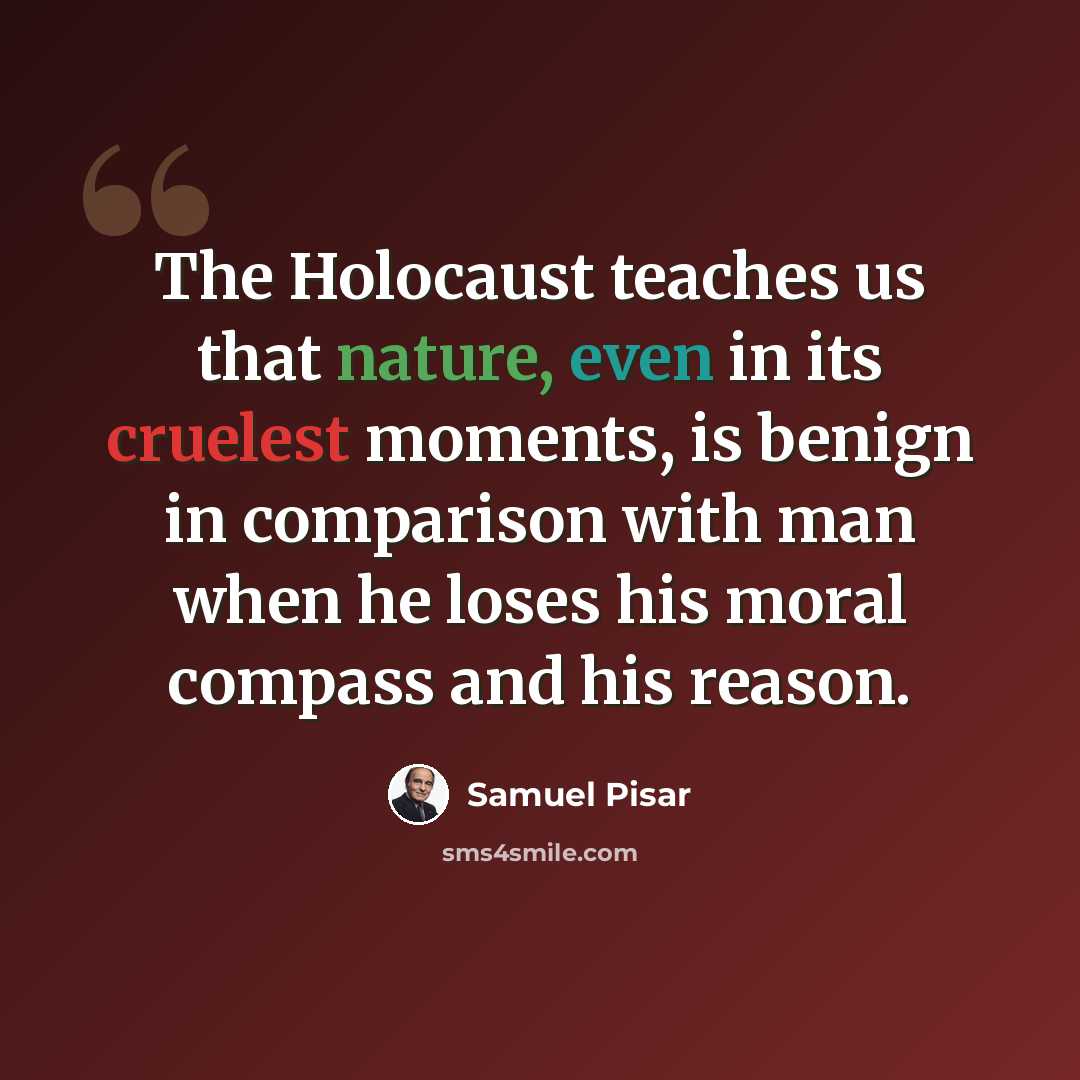 “The Holocaust teaches us that nature, even in its cruelest moments, is benign in comparison with man when he loses his moral compass and his reason.” quote by Samuel Pisar
