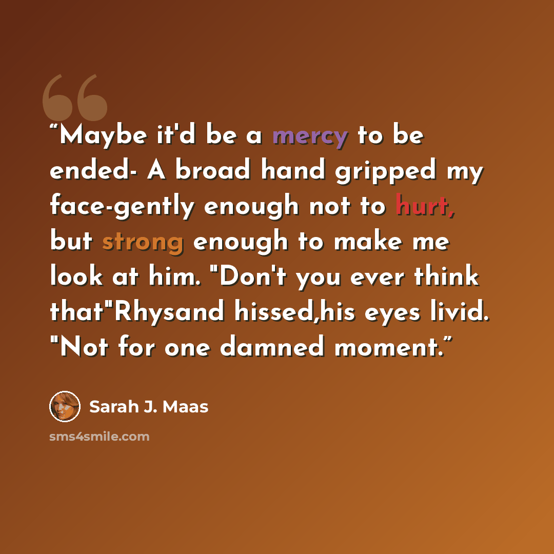 “Maybe it'd be a mercy to be ended- A broad hand gripped my face-gently enough not to hurt, but strong enough to make me look at him. "Don't you ever think that"Rhysand hissed,his eyes livid. "Not for one damned moment.” quote by Sarah J. Maas
