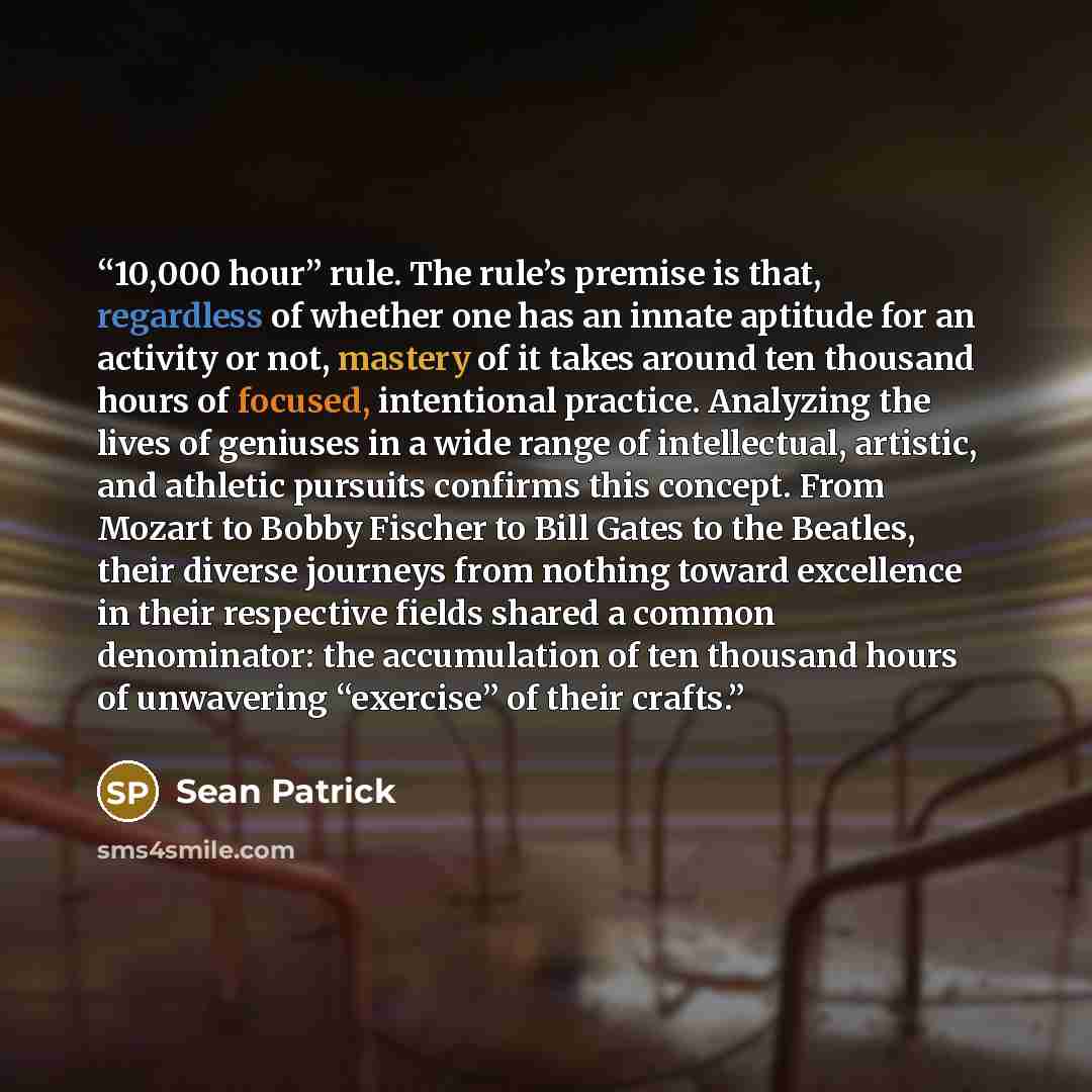 “10,000 hour” rule. The rule’s premise is that, regardless of whether one has an innate aptitude for an activity or not, mastery of it takes around ten thousand hours of focused, intentional practice. Analyzing the lives of geniuses in a wide range of intellectual, artistic, and athletic pursuits…” quote by Sean Patrick