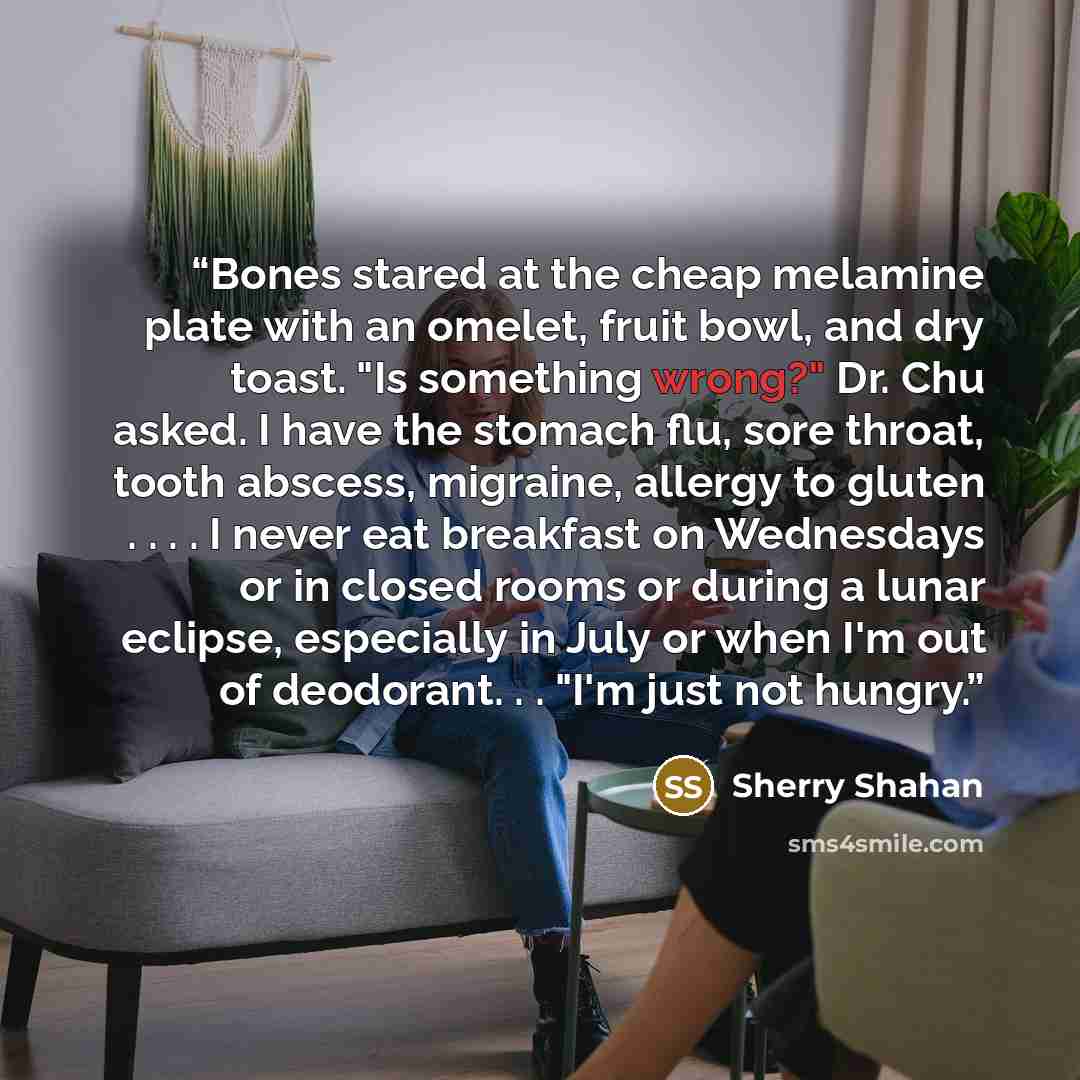 “Bones stared at the cheap melamine plate with an omelet, fruit bowl, and dry toast. "Is something wrong?" Dr. Chu asked. I have the stomach flu, sore throat, tooth abscess, migraine, allergy to gluten . . . . I never eat breakfast on Wednesdays or in closed rooms or during a lunar eclipse…” quote by Sherry Shahan