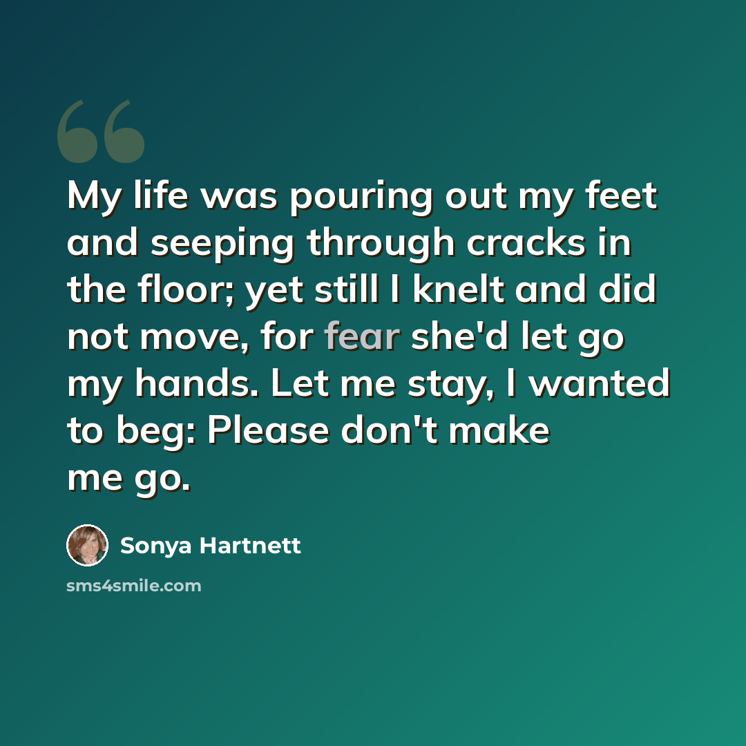 “My life was pouring out my feet and seeping through cracks in the floor; yet still I knelt and did not move, for fear she'd let go my hands. Let me stay, I wanted to beg: Please don't make me go.” quote by Sonya Hartnett