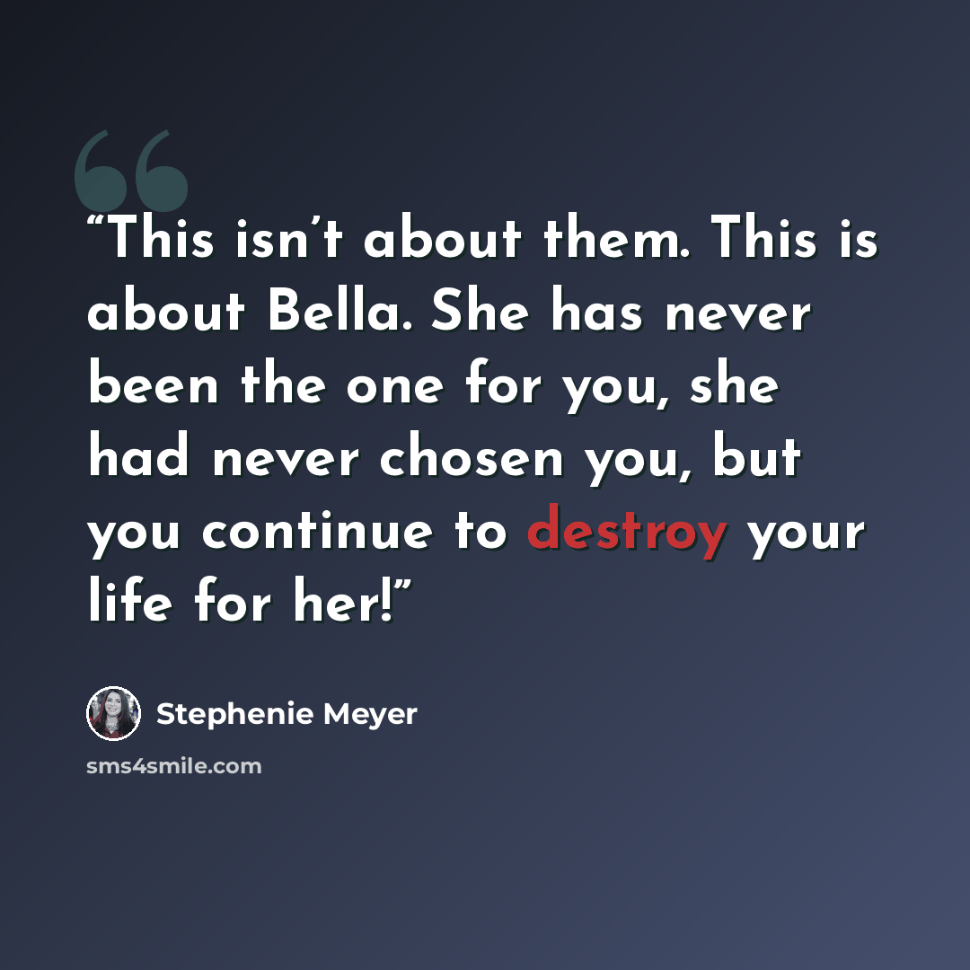“This isn’t about them. This is about Bella. She has never been the one for you, she had never chosen you, but you continue to destroy your life for her!” quote by Stephenie Meyer