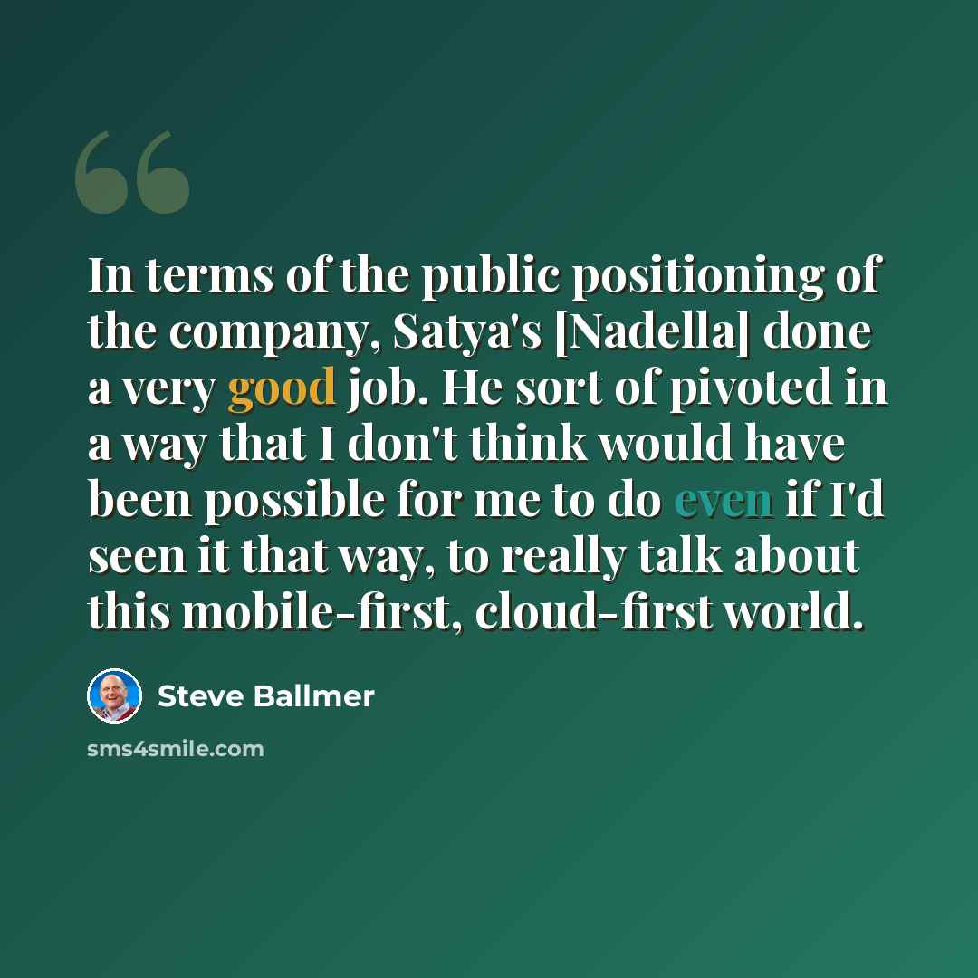 “In terms of the public positioning of the company, Satya's [Nadella] done a very good job. He sort of pivoted in a way that I don't think would have been possible for me to do even if I'd seen it that way, to really talk about this mobile-first, cloud-first world.” quote by Steve Ballmer