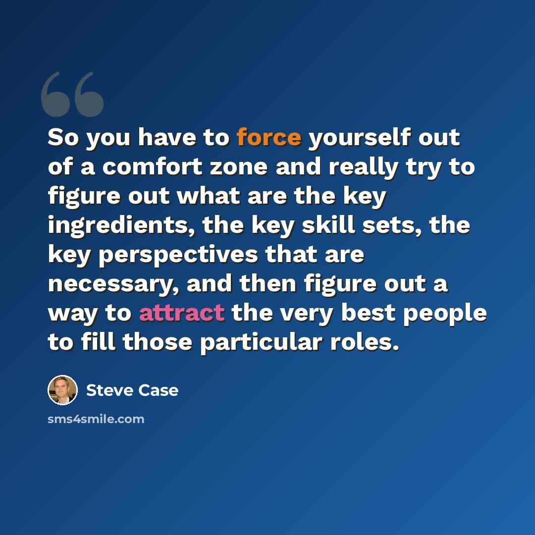 “So you have to force yourself out of a comfort zone and really try to figure out what are the key ingredients, the key skill sets, the key perspectives that are necessary, and then figure out a way to attract the very best people to fill those particular roles.” quote by Steve Case