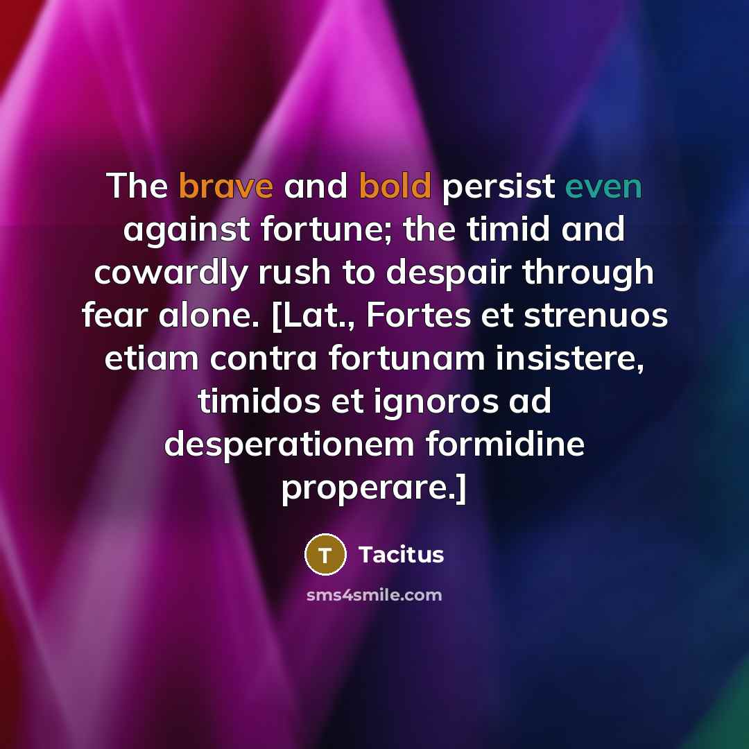 “The brave and bold persist even against fortune; the timid and cowardly rush to despair through fear alone. [Lat., Fortes et strenuos etiam contra fortunam insistere, timidos et ignoros ad desperationem formidine properare.]” quote by Tacitus