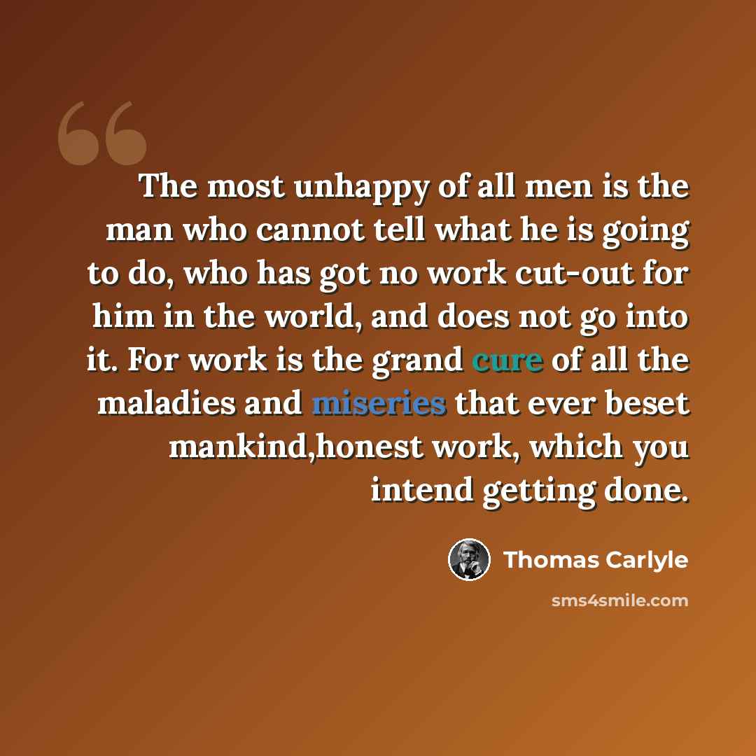 “The most unhappy of all men is the man who cannot tell what he is going to do, who has got no work cut-out for him in the world, and does not go into it. For work is the grand cure of all the maladies and miseries that ever beset mankind,honest work, which you intend getting done.” quote by Thomas Carlyle