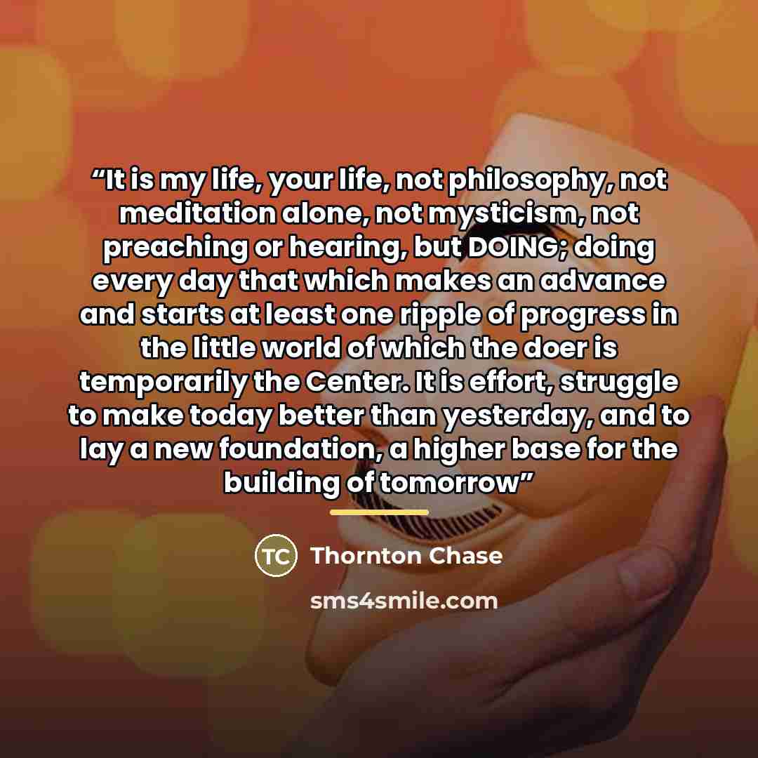 “It is my life, your life, not philosophy, not meditation alone, not mysticism, not preaching or hearing, but DOING; doing every day that which makes an advance and starts at least one ripple of progress in the little world of which the doer is temporarily the Center. It is effort, struggle to make…” quote by Thornton Chase