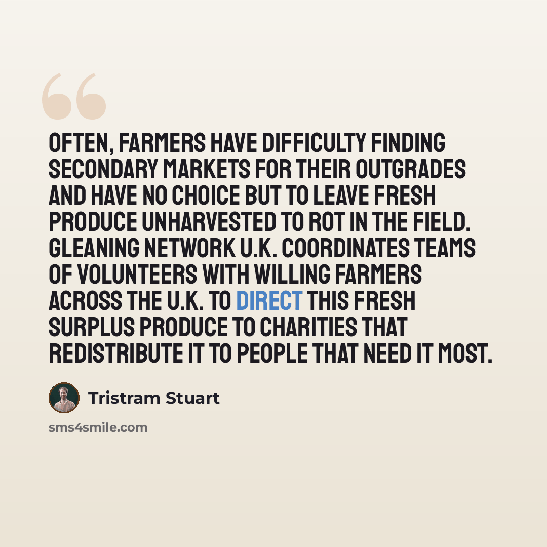 “Often, farmers have difficulty finding secondary markets for their outgrades and have no choice but to leave fresh produce unharvested to rot in the field. Gleaning Network U.K. coordinates teams of volunteers with willing farmers across the U.K. to direct this fresh surplus produce to charities…” quote by Tristram Stuart