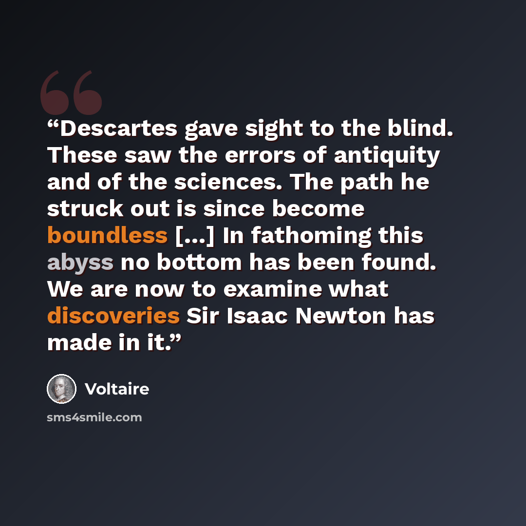 “Descartes gave sight to the blind. These saw the errors of antiquity and of the sciences. The path he struck out is since become boundless […] In fathoming this abyss no bottom has been found. We are now to examine what discoveries Sir Isaac Newton has made in it.” quote by Voltaire