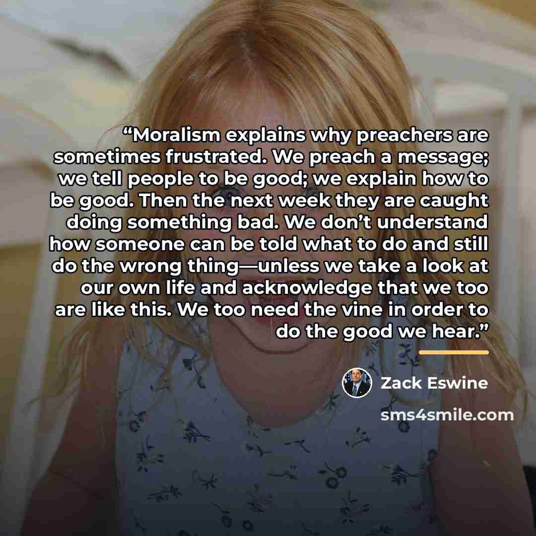 “Moralism explains why preachers are sometimes frustrated. We preach a message; we tell people to be good; we explain how to be good. Then the next week they are caught doing something bad. We don’t understand how someone can be told what to do and still do the wrong thing—unless we take a look at…” quote by Zack Eswine