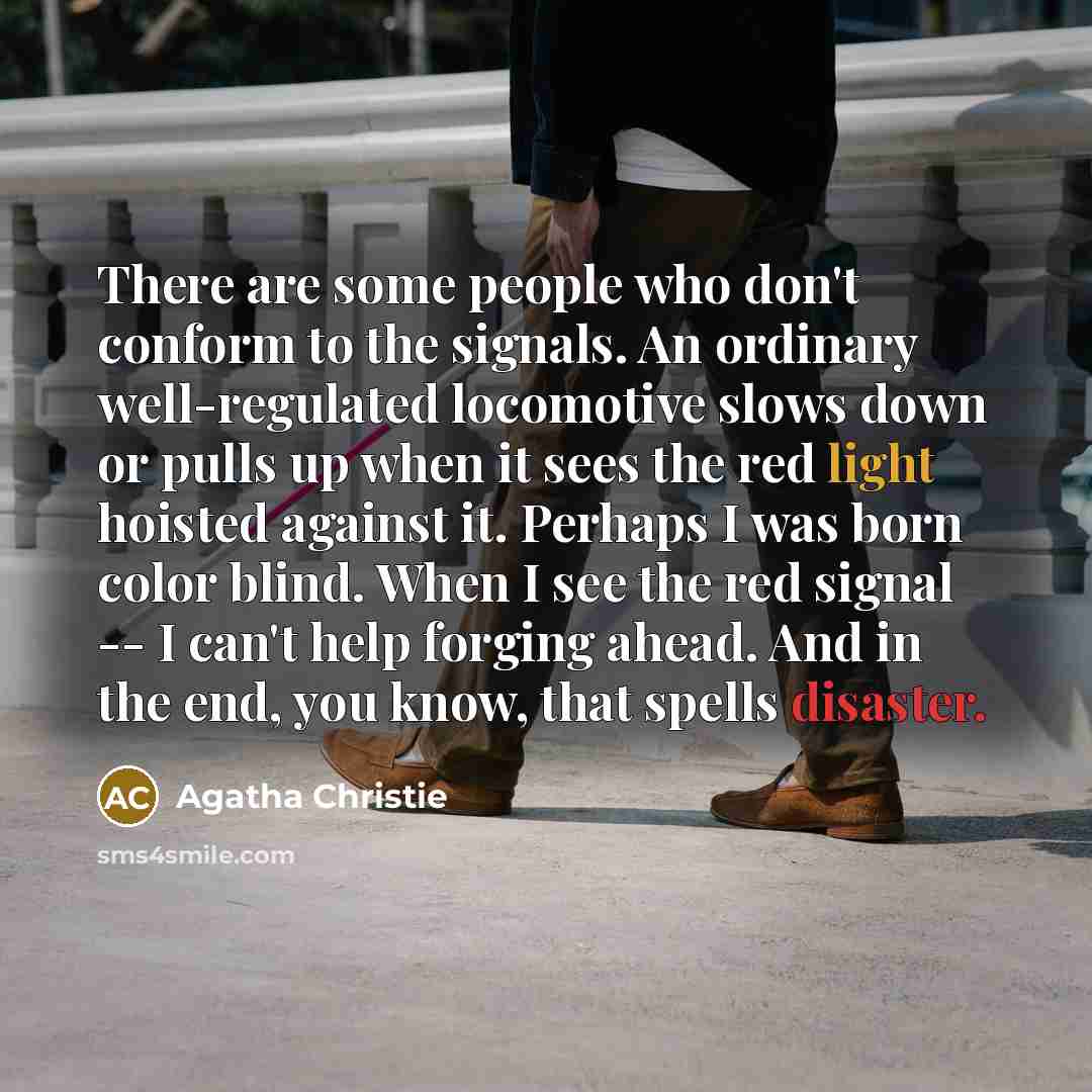 “There are some people who don't conform to the signals. An ordinary well-regulated locomotive slows down or pulls up when it sees the red light hoisted against it. Perhaps I was born color blind. When I see the red signal -- I can't help forging ahead. And in the end, you know, that spells disaster.” quote by Agatha Christie