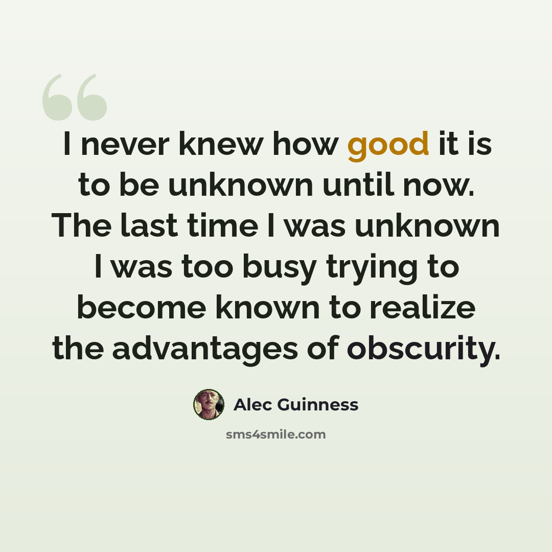 “I never knew how good it is to be unknown until now. The last time I was unknown I was too busy trying to become known to realize the advantages of obscurity.” quote by Alec Guinness