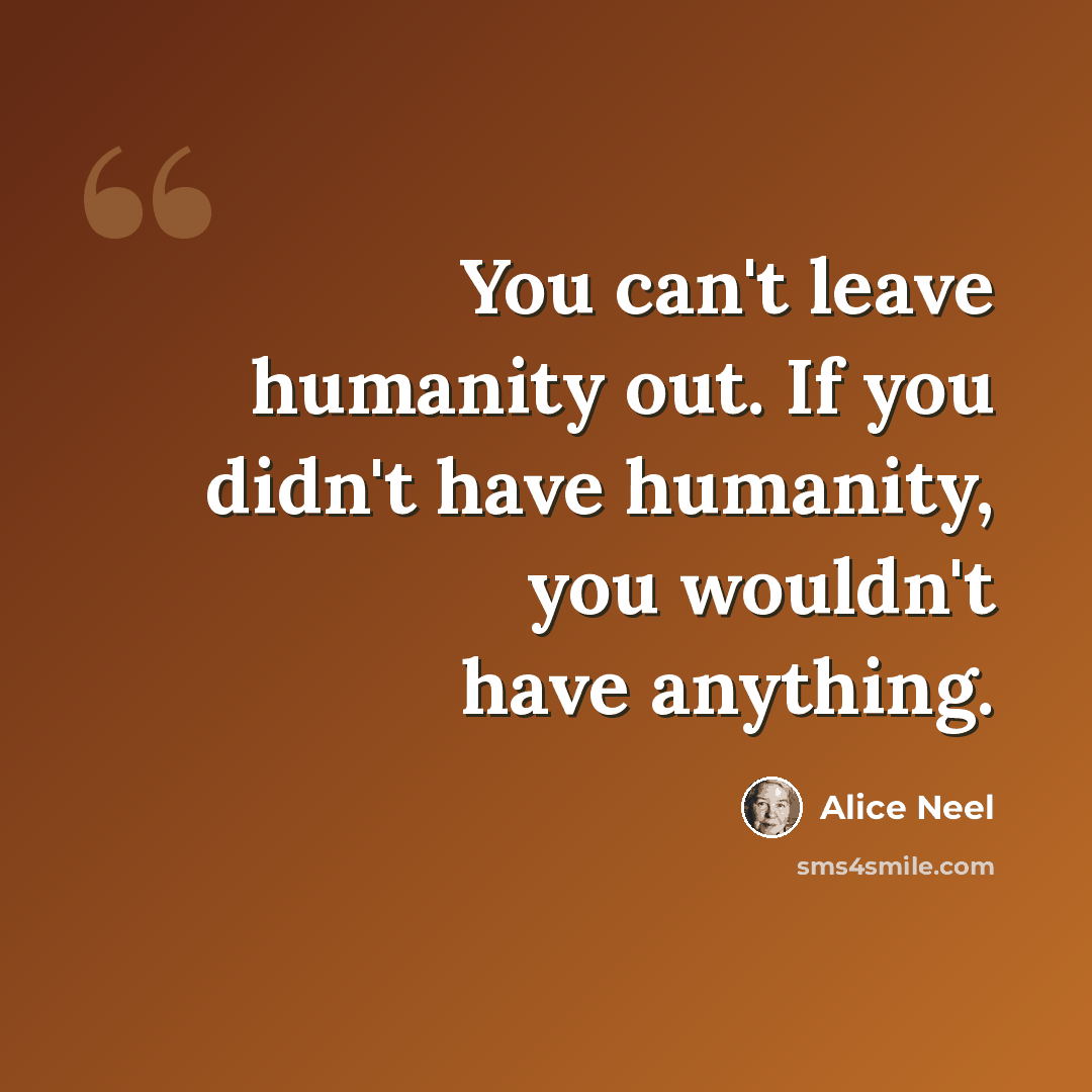 “You can't leave humanity out. If you didn't have humanity, you wouldn't have anything.” quote by Alice Neel