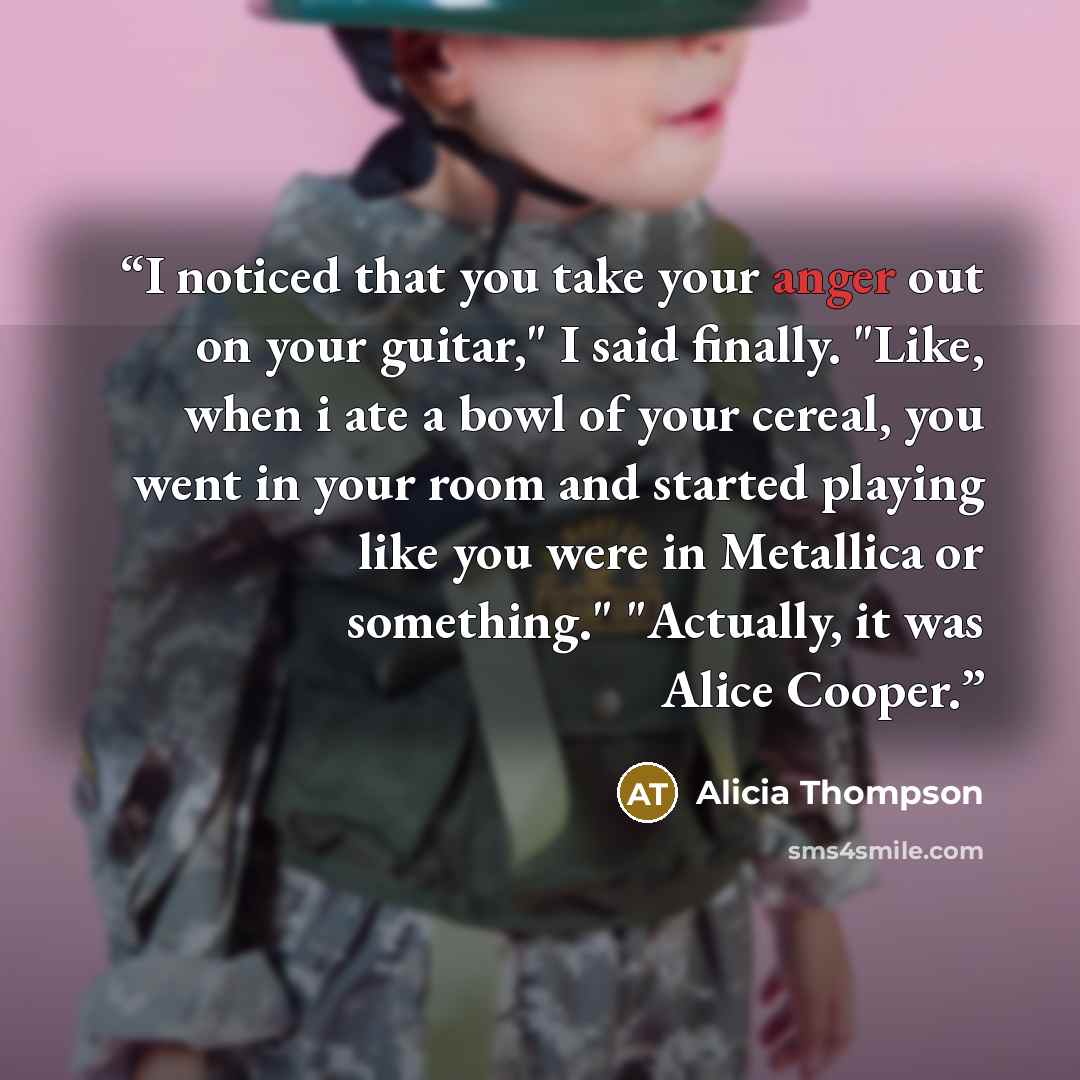 “I noticed that you take your anger out on your guitar," I said finally. "Like, when i ate a bowl of your cereal, you went in your room and started playing like you were in Metallica or something." "Actually, it was Alice Cooper.” quote by Alicia Thompson