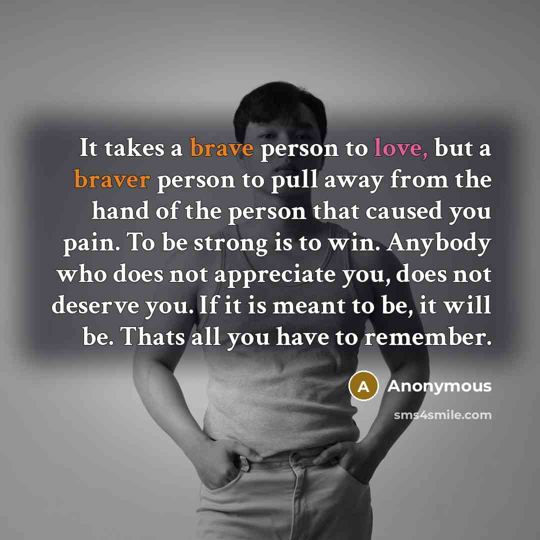 “It takes a brave person to love, but a braver person to pull away from the hand of the person that caused you pain. To be strong is to win. Anybody who does not appreciate you, does not deserve you. If it is meant to be, it will be. Thats all you have to remember.” quote by Anonymous
