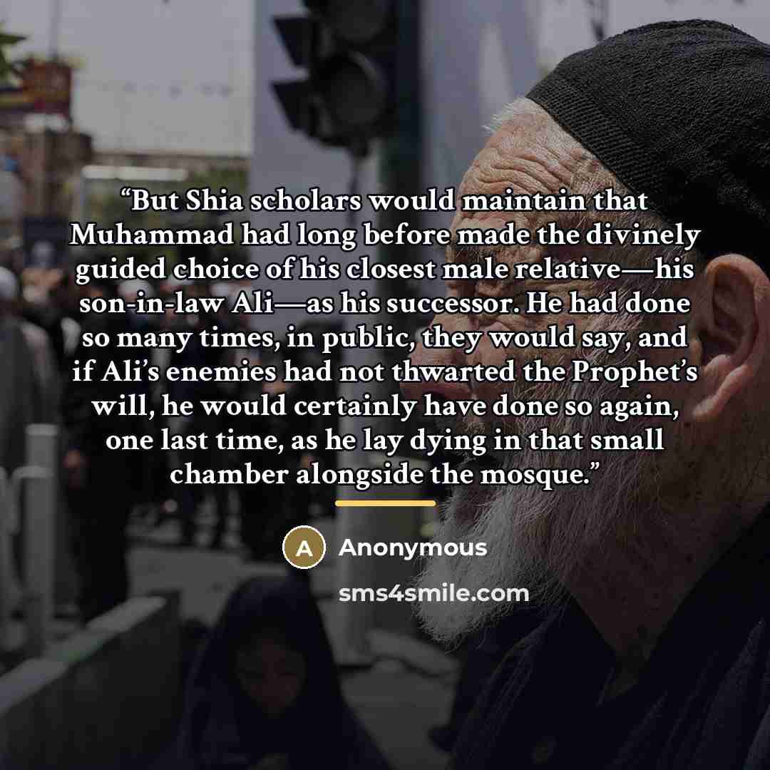 “But Shia scholars would maintain that Muhammad had long before made the divinely guided choice of his closest male relative—his son-in-law Ali—as his successor. He had done so many times, in public, they would say, and if Ali’s enemies had not thwarted the Prophet’s will, he would certainly have…” quote by Anonymous