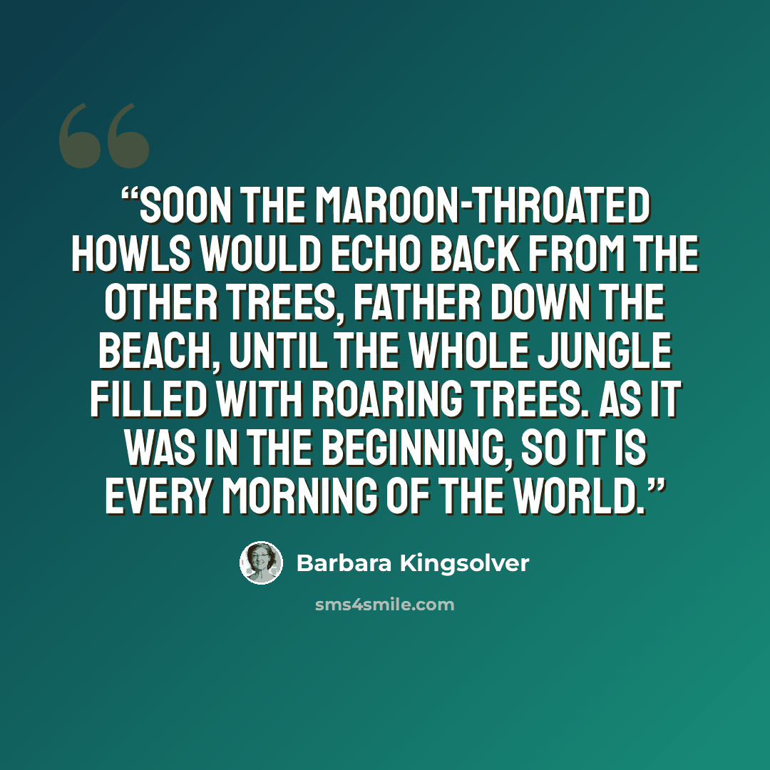 “Soon the maroon-throated howls would echo back from the other trees, father down the beach, until the whole jungle filled with roaring trees. As it was in the beginning, so it is every morning of the world.” quote by Barbara Kingsolver