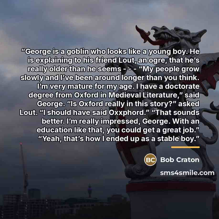 “George is a goblin who looks like a young boy. He is explaining to his friend Lout, an ogre, that he’s really older than he seems - - - “My people grow slowly and I’ve been around longer than you think. I’m very mature for my age. I have a doctorate degree from Oxford in Medieval Literature,” said…” quote by Bob Craton