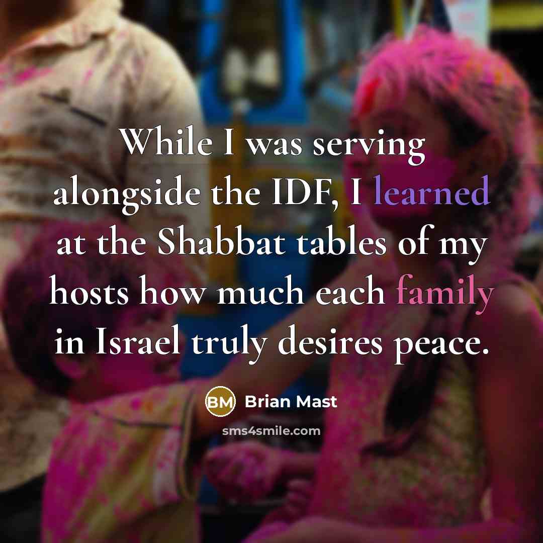 “While I was serving alongside the IDF, I learned at the Shabbat tables of my hosts how much each family in Israel truly desires peace.” quote by Brian Mast