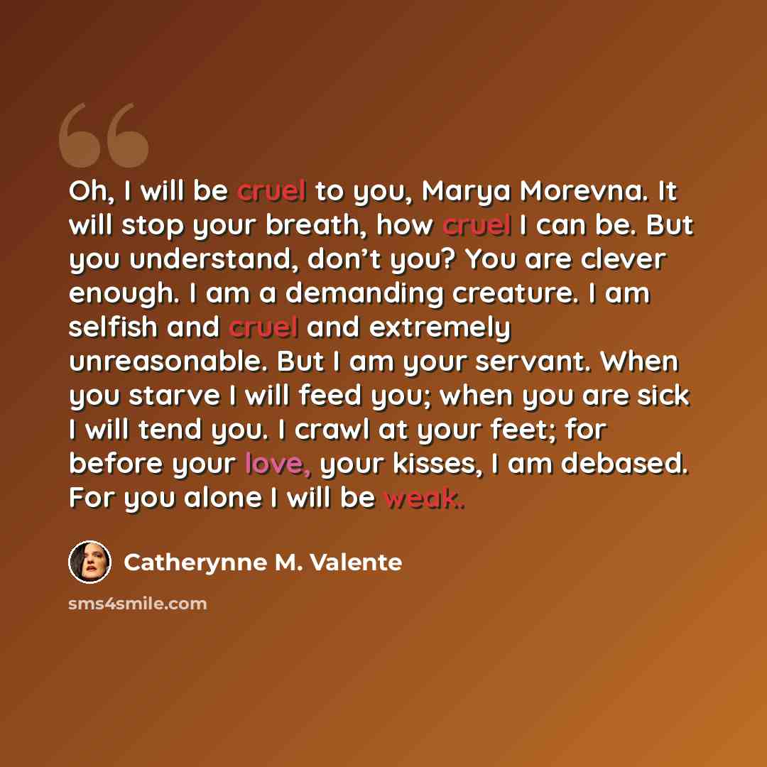 “Oh, I will be cruel to you, Marya Morevna. It will stop your breath, how cruel I can be. But you understand, don’t you? You are clever enough. I am a demanding creature. I am selfish and cruel and extremely unreasonable. But I am your servant. When you starve I will feed you; when you are sick I…” quote by Catherynne M. Valente