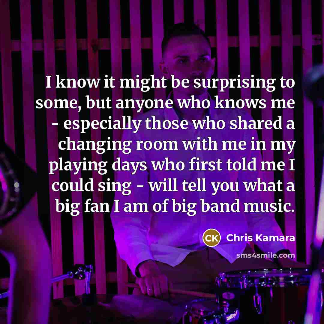 “I know it might be surprising to some, but anyone who knows me - especially those who shared a changing room with me in my playing days who first told me I could sing - will tell you what a big fan I am of big band music.” quote by Chris Kamara