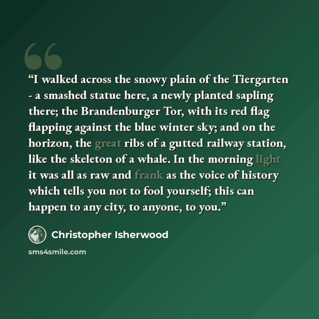 “I walked across the snowy plain of the Tiergarten - a smashed statue here, a newly planted sapling there; the Brandenburger Tor, with its red flag flapping against the blue winter sky; and on the horizon, the great ribs of a gutted railway station, like the skeleton of a whale. In the morning…” quote by Christopher Isherwood