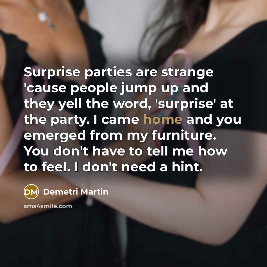 “Surprise parties are strange 'cause people jump up and they yell the word, 'surprise' at the party. I came home and you emerged from my furniture. You don't have to tell me how to feel. I don't need a hint.” quote by Demetri Martin