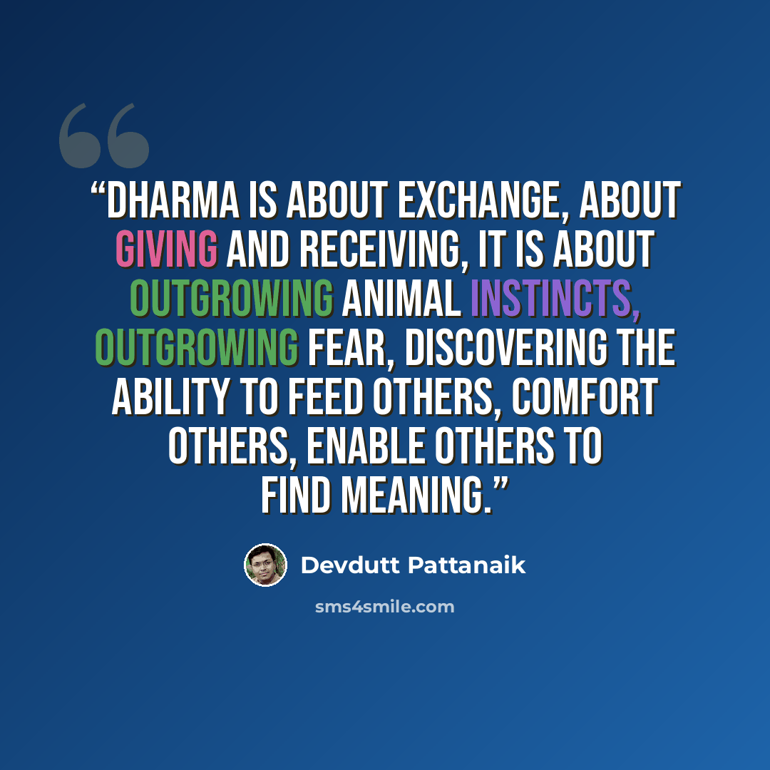 “Dharma is about exchange, about giving and receiving, It is about outgrowing animal instincts, outgrowing fear, discovering the ability to feed others, comfort others, enable others to find meaning.” quote by Devdutt Pattanaik