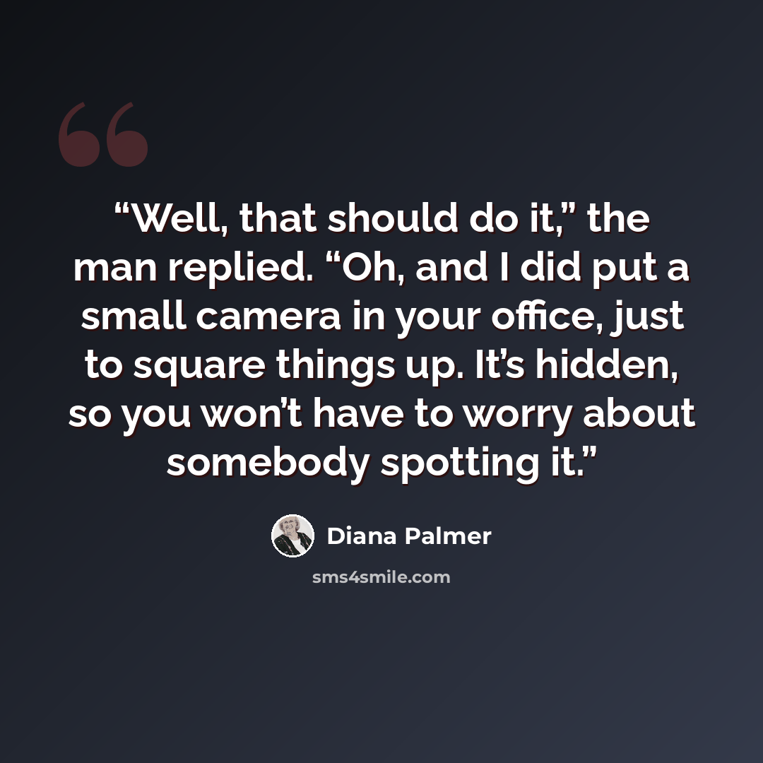 “Well, that should do it,” the man replied. “Oh, and I did put a small camera in your office, just to square things up. It’s hidden, so you won’t have to worry about somebody spotting it.” quote by Diana Palmer