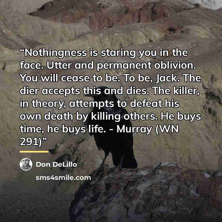 “Nothingness is staring you in the face. Utter and permanent oblivion. You will cease to be. To be, Jack. The dier accepts this and dies. The killer, in theory, attempts to defeat his own death by killing others. He buys time, he buys life. - Murray (WN 291)” quote by Don DeLillo