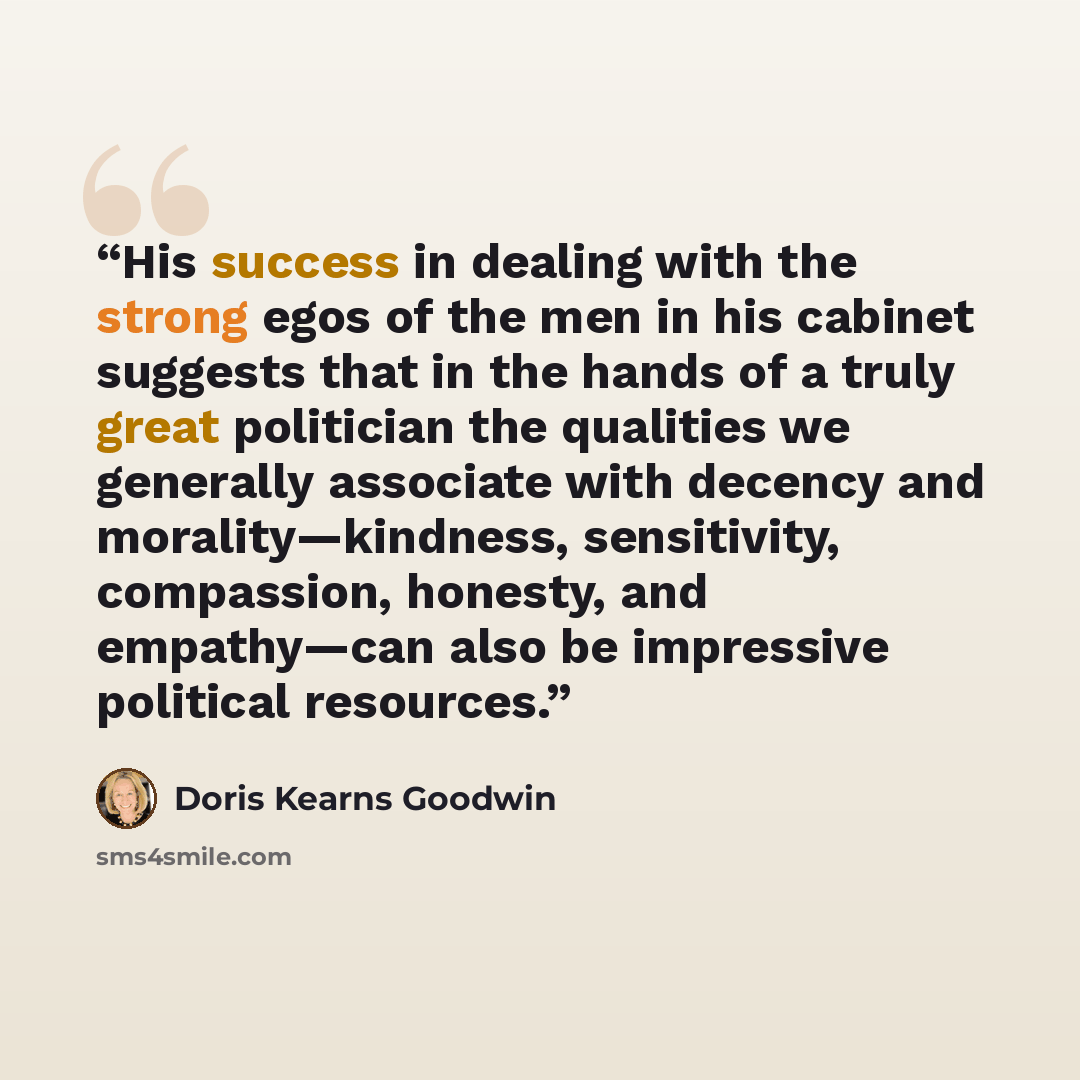 “His success in dealing with the strong egos of the men in his cabinet suggests that in the hands of a truly great politician the qualities we generally associate with decency and morality—kindness, sensitivity, compassion, honesty, and empathy—can also be impressive political resources.” quote by Doris Kearns Goodwin