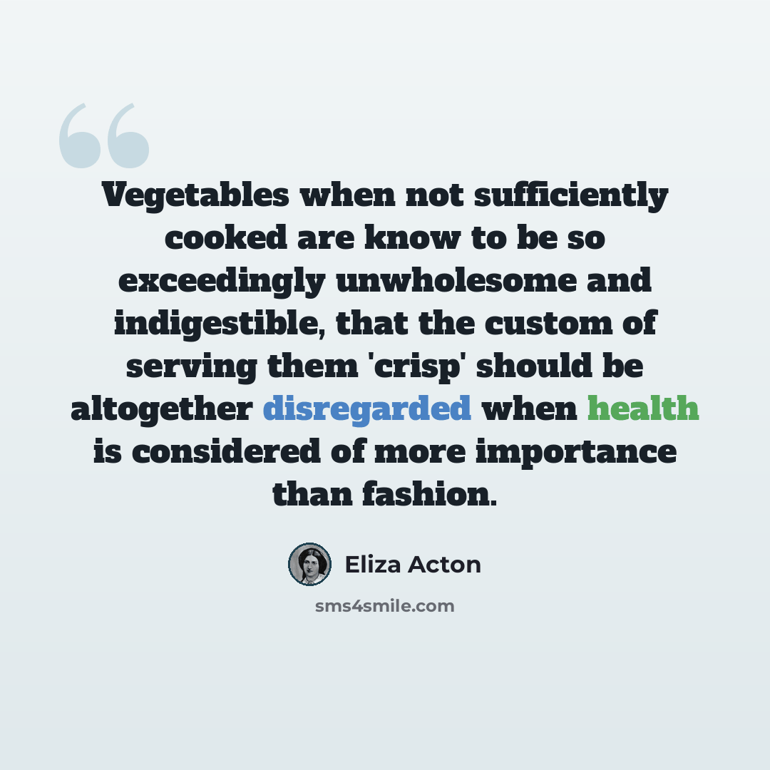 “Vegetables when not sufficiently cooked are know to be so exceedingly unwholesome and indigestible, that the custom of serving them 'crisp' should be altogether disregarded when health is considered of more importance than fashion.” quote by Eliza Acton