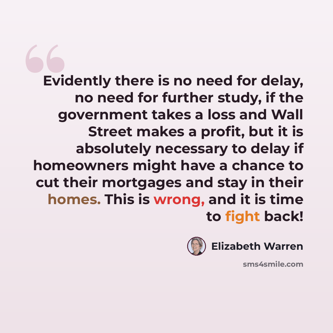 “Evidently there is no need for delay, no need for further study, if the government takes a loss and Wall Street makes a profit, but it is absolutely necessary to delay if homeowners might have a chance to cut their mortgages and stay in their homes. This is wrong, and it is time to fight back!” quote by Elizabeth Warren