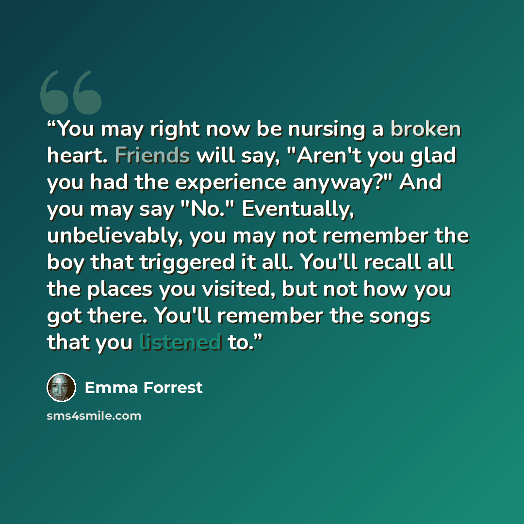 “You may right now be nursing a broken heart. Friends will say, "Aren't you glad you had the experience anyway?" And you may say "No." Eventually, unbelievably, you may not remember the boy that triggered it all. You'll recall all the places you visited, but not how you got there. You'll remember…” quote by Emma Forrest