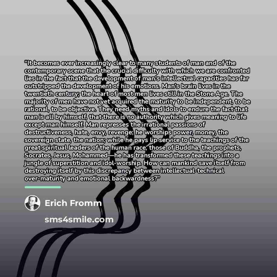 “It becomes ever increasingly clear to many students of man and of the contemporary scene that the crucial difficulty with which we are confronted lies in the fact that the development of man's intellectual capacities has far outstripped the development of his emotions. Man's brain lives in the…” quote by Erich Fromm