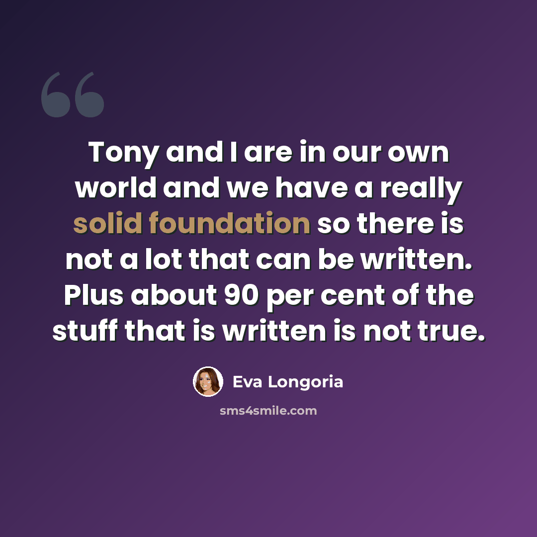 “Tony and I are in our own world and we have a really solid foundation so there is not a lot that can be written. Plus about 90 per cent of the stuff that is written is not true.” quote by Eva Longoria