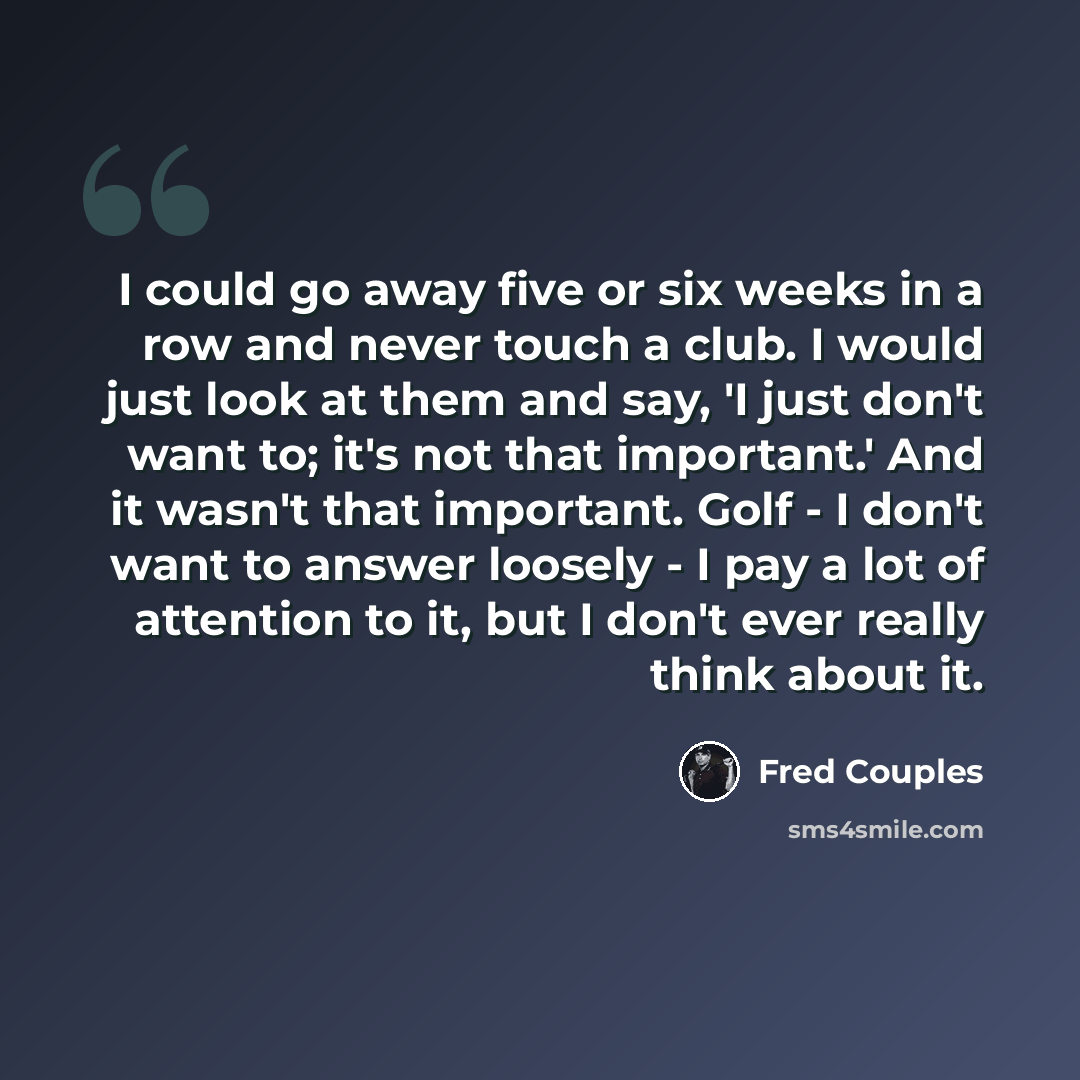 “I could go away five or six weeks in a row and never touch a club. I would just look at them and say, 'I just don't want to; it's not that important.' And it wasn't that important. Golf - I don't want to answer loosely - I pay a lot of attention to it, but I don't ever really think about it.” quote by Fred Couples