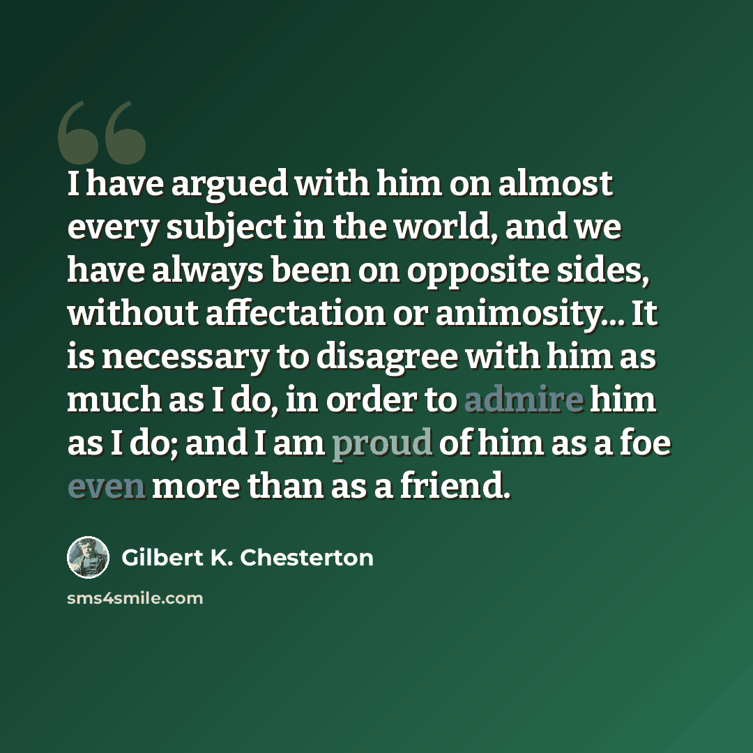 “I have argued with him on almost every subject in the world, and we have always been on opposite sides, without affectation or animosity... It is necessary to disagree with him as much as I do, in order to admire him as I do; and I am proud of him as a foe even more than as a friend.” quote by Gilbert K. Chesterton