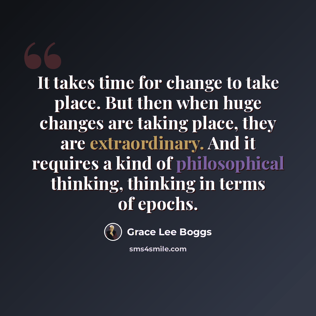 “It takes time for change to take place. But then when huge changes are taking place, they are extraordinary. And it requires a kind of philosophical thinking, thinking in terms of epochs.” quote by Grace Lee Boggs