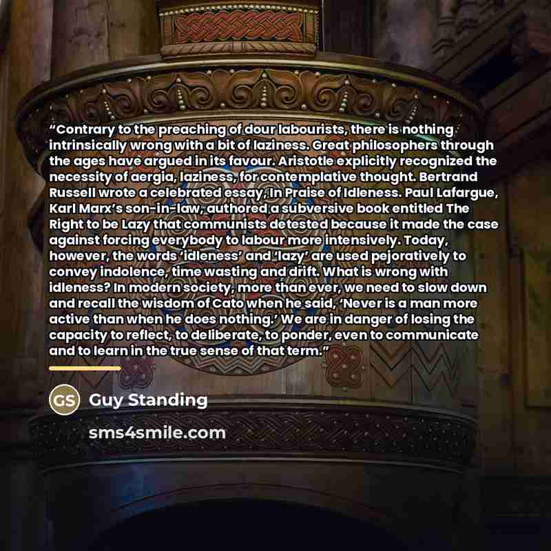 “Contrary to the preaching of dour labourists, there is nothing intrinsically wrong with a bit of laziness. Great philosophers through the ages have argued in its favour. Aristotle explicitly recognized the necessity of aergia, laziness, for contemplative thought. Bertrand Russell wrote a…” quote by Guy Standing