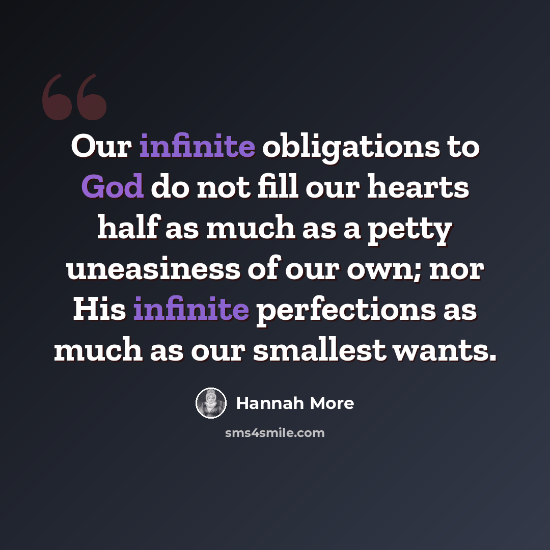 “Our infinite obligations to God do not fill our hearts half as much as a petty uneasiness of our own; nor His infinite perfections as much as our smallest wants.” quote by Hannah More