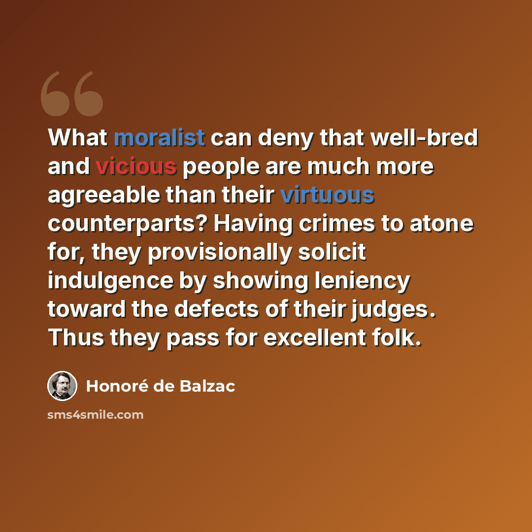 “What moralist can deny that well-bred and vicious people are much more agreeable than their virtuous counterparts? Having crimes to atone for, they provisionally solicit indulgence by showing leniency toward the defects of their judges. Thus they pass for excellent folk.” quote by Honore de Balzac
