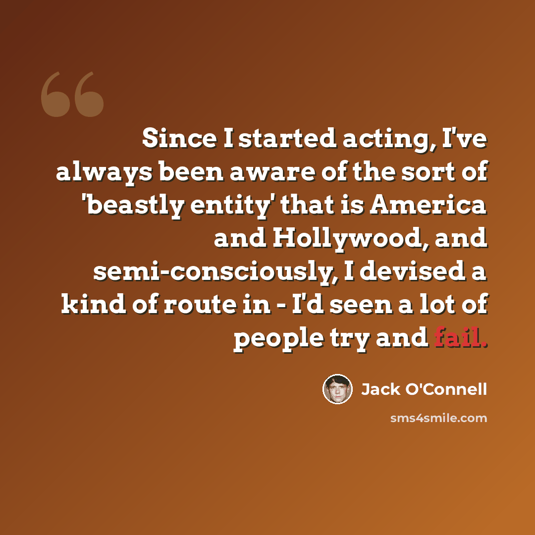 “Since I started acting, I've always been aware of the sort of 'beastly entity' that is America and Hollywood, and semi-consciously, I devised a kind of route in - I'd seen a lot of people try and fail.” quote by Jack O'Connell