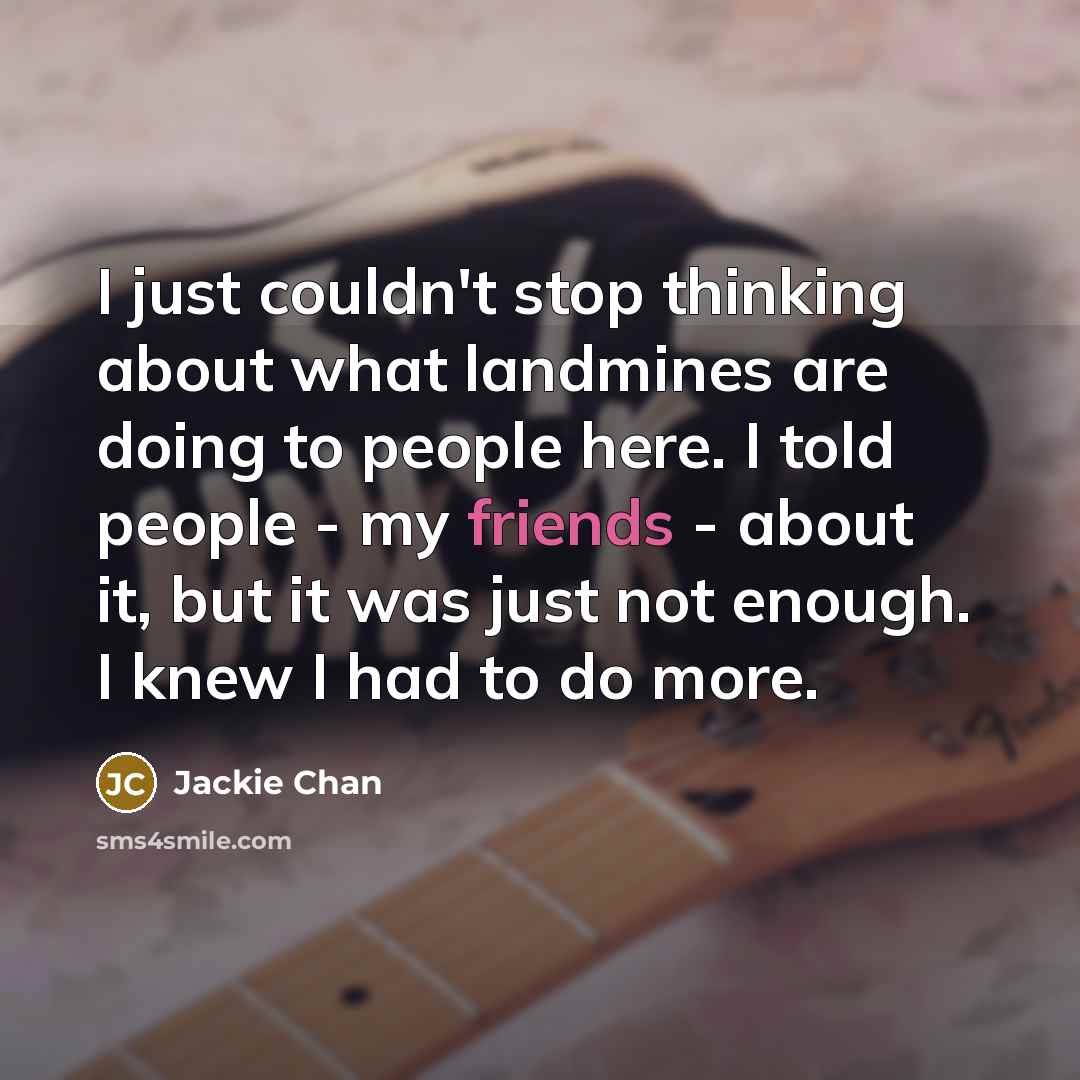 “I just couldn't stop thinking about what landmines are doing to people here. I told people - my friends - about it, but it was just not enough. I knew I had to do more.” quote by Jackie Chan