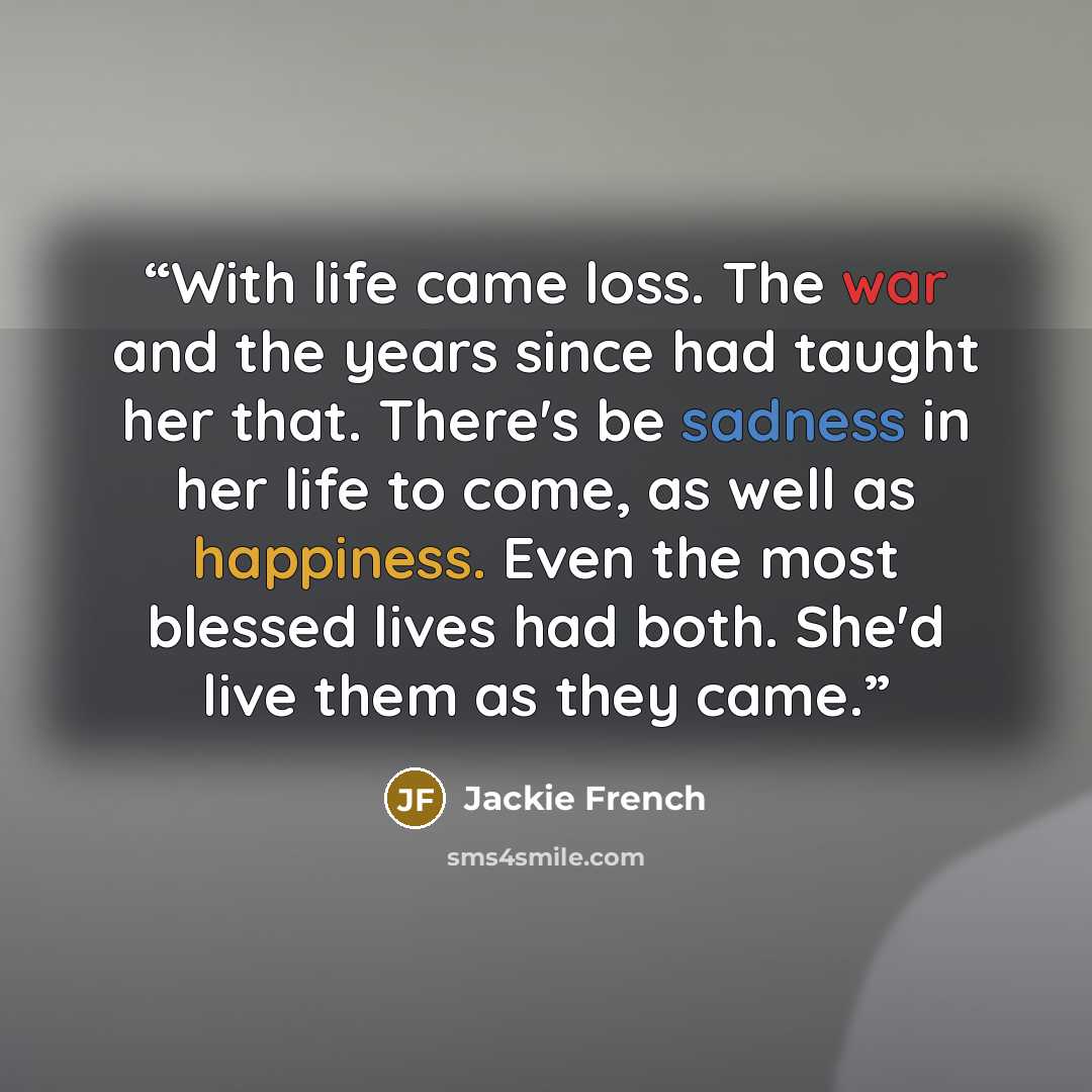 “With life came loss. The war and the years since had taught her that. There's be sadness in her life to come, as well as happiness. Even the most blessed lives had both. She'd live them as they came.” quote by Jackie French