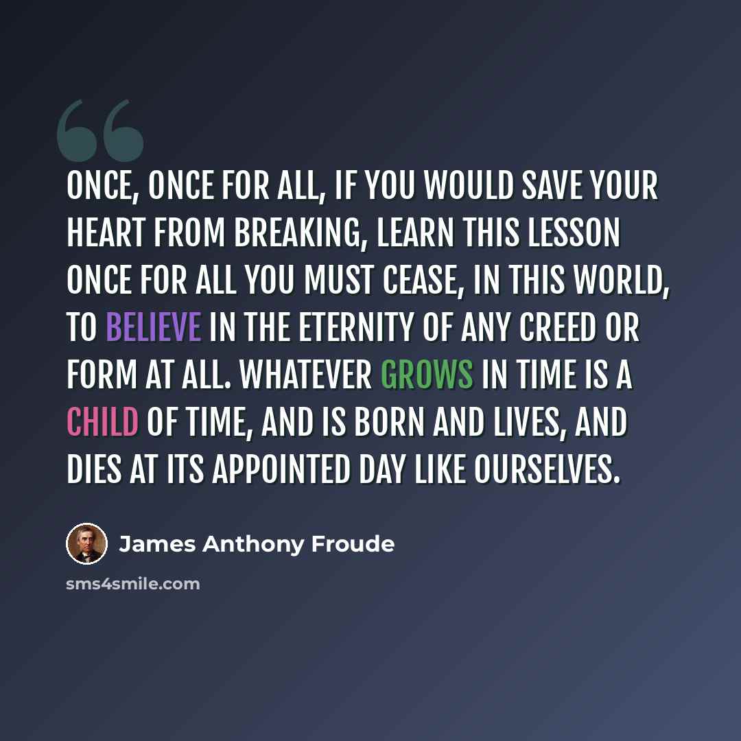 “Once, once for all, if you would save your heart from breaking, learn this lesson once for all you must cease, in this world, to believe in the eternity of any creed or form at all. Whatever grows in time is a child of time, and is born and lives, and dies at its appointed day like ourselves.” quote by James Anthony Froude